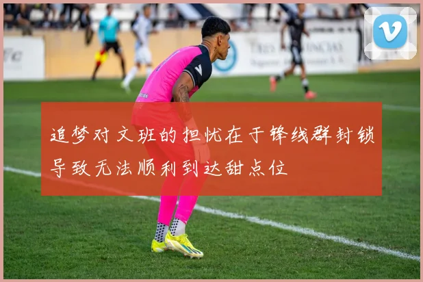 追梦对文班的担忧在于锋线群封锁导致无法顺利到达甜点位